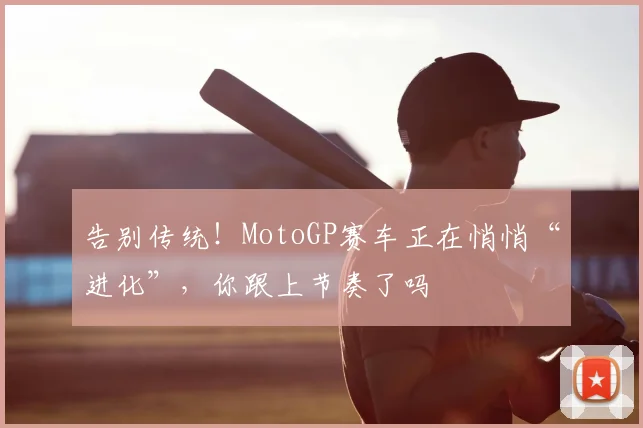 告别传统!MotoGP赛车正在悄悄“进化”,你跟上节奏了吗