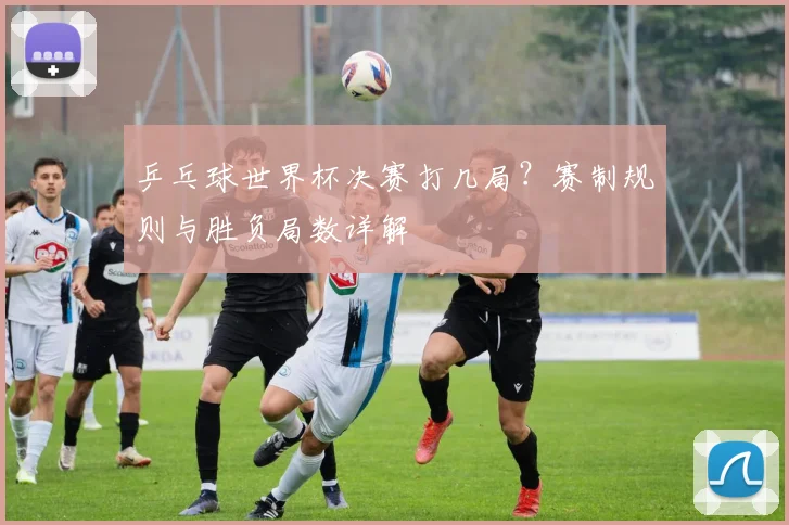 乒乓球世界杯决赛打几局？赛制规则与胜负局数详解