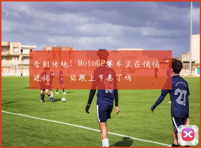 告别传统!MotoGP赛车正在悄悄“进化”,你跟上节奏了吗