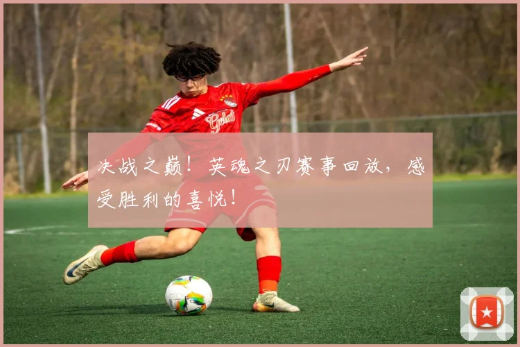 决战之巅！英魂之刃赛事回放，感受胜利的喜悦！
