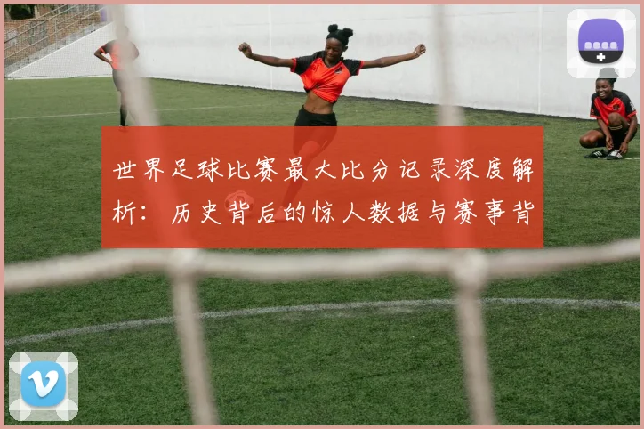 世界足球比赛最大比分记录深度解析：历史背后的惊人数据与赛事背景
