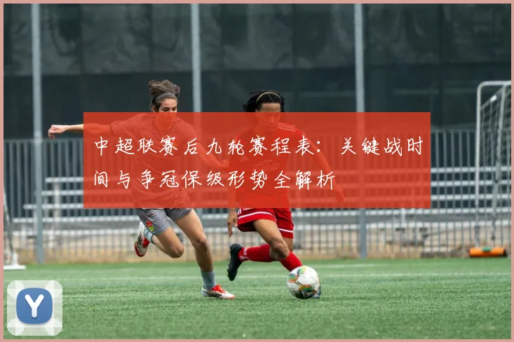 中超联赛后九轮赛程表:关键战时间与争冠保级形势全解析