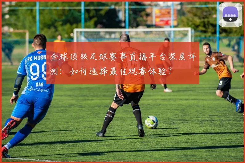 全球顶级足球赛事直播平台深度评测：如何选择最佳观赛体验？